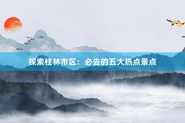 探索桂林市区：必去的五大热点景点